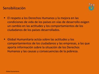 Sensibilización

• El respeto a los Derechos Humanos y la mejora en las
  condiciones de vida de los países en vías de desarrollo exigen
  un cambio en las actitudes y los comportamientos de los
  ciudadanos de los países desarrollados.

• Global Humanitaria actúa sobre las actitudes y los
  comportamientos de los ciudadanos y las empresas, a las que
  aporta información sobre la situación de los Derechos
  Humanos y las causas y consecuencias de la pobreza.




  Global Humanitaria.
 