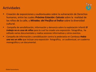 Actividades
• Creación de exposiciones y audiovisuales sobre la vulneración de Derechos
  humanos, entre las cuales Próxima Estación: Calcuta sobre la realidad de
  los niños de la calle, y Miradas: del Pacífico al Índico sobre la diversidad
  cultural.
•    Campaña de sensibilización, información y denuncia sobre la explotación infantil El
    trabajo no es cosa de niños para la cual ha creado una exposición fotográfica, ha
    editado varios documentales y realiza sesiones informativas y otros eventos.
•   Campaña de información y sensibilización contra la pederastia en Camboya Había
    una vez un niño que incluye una exposición fotográfica, un audiovisual, un cuaderno
    monográfico y un documental.




    Global Humanitaria.
 