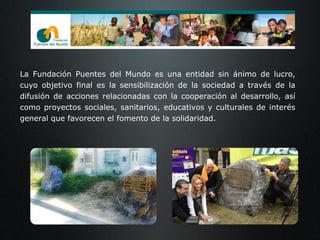 La Fundación Puentes del Mundo es una entidad sin ánimo de lucro,
cuyo objetivo final es la sensibilización de la sociedad a través de la
difusión de acciones relacionadas con la cooperación al desarrollo, así
como proyectos sociales, sanitarios, educativos y culturales de interés
general que favorecen el fomento de la solidaridad.
 