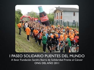 I PASEO SOLIDARIO PUENTES DEL MUNDO
A favor Fundación Sandra Ibarra de Solidaridad Frente al Cáncer
                    ONG DEL AÑO 2011
 