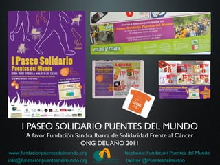 I PASEO SOLIDARIO PUENTES DEL MUNDO
       A favor Fundación Sandra Ibarra de Solidaridad Frente al Cáncer
                           ONG DEL AÑO 2011
www.fundacionpuentesdelmundo.org            facebook: Fundación Puentes del Mundo
info@fundacionpuentesdelmundo.org            twitter @Puentesdelmundo
 