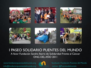 I PASEO SOLIDARIO PUENTES DEL MUNDO
       A favor Fundación Sandra Ibarra de Solidaridad Frente al Cáncer
                           ONG DEL AÑO 2011

www.fundacionpuentesdelmundo.org            facebook: Fundación Puentes del Mundo
info@fundacionpuentesdelmundo.org            twitter @Puentesdelmundo
 