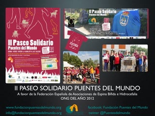 II PASEO SOLIDARIO PUENTES DEL MUNDO
      A favor de la Federación Española de Asociaciones de Espina Bífida e Hidrocefalia
                                   ONG DEL AÑO 2012

www.fundacionpuentesdelmundo.org                     facebook: Fundación Puentes del Mundo
info@fundacionpuentesdelmundo.org                     twitter @Puentesdelmundo
 
