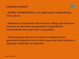 ¿Quiénes somos?
   - GLOBAL HUMANITARIA es una organización independiente,
   laica y plural.

   - Mediante la cooperación internacional, trabaja para favorecer
   procesos de desarrollo que garanticen la igualdad de
   oportunidades de las personas y los pueblos.

   - Presta especial atención a la infancia, trabajando para
   garantizar los derechos de los niños y para que éstos conozcan y
   aprendan a defender sus derechos.



Global Humanitaria.
 