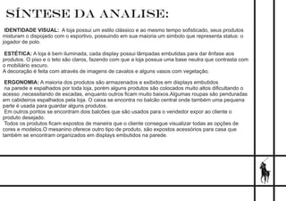 SÍNTESE DA ANALISE:
IDENTIDADE VISUAL: A loja possui um estilo clássico e ao mesmo tempo soﬁsticado, seus produtos
misturam o dispojado com o esportivo, possuindo em sua maioria um simbolo que representa status: o
jogador de polo.
ESTÉTICA: A loja é bem iluminada, cada display possui lâmpadas embutidas para dar ênfase aos
produtos. O piso e o teto são claros, fazendo com que a loja possua uma base neutra que contrasta com
o mobiliário escuro.
A decoração é feita com através de imagens de cavalos e alguns vasos com vegetação.
ERGONOMIA: A maioria dos produtos são armazenados e exibidos em displays embutidos
na parede e espalhados por toda loja, porém alguns produtos são colocados muito altos diﬁcultando o
acesso ,necessitando de escadas, enquanto outros ﬁcam muito baixos.Algumas roupas são penduradas
em cabideiros espalhados pela loja. O caixa se encontra no balcão central onde também uma pequena
parte é usada para guardar alguns produtos.
Em outros pontos se encontram dois balcões que são usados para o vendedor expor ao cliente o
produto desejado.
Todos os produtos ﬁcam expostos de maneira que o cliente consegue visualizar todas as opções de
cores e modelos.O mesanino oferece outro tipo de produto, são expostos acessórios para casa que
também se encontram organizados em displays embutidos na parede.
 