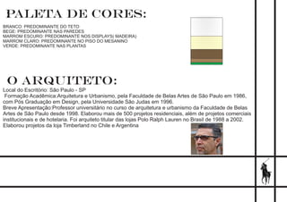 paleta de cores::
BRANCO: PREDOMINANTE DO TETO
BEGE: PREDOMINANTE NAS PAREDES
MARROM ESCURO: PREDOMINANTE NOS DISPLAYS( MADEIRA)
MARROM CLARO: PREDOMINANTE NO PISO DO MESANINO
VERDE: PREDOMINANTE NAS PLANTAS
O ARQUITETO:
Local do Escritório: São Paulo - SP
Formação Acadêmica:Arquitetura e Urbanismo, pela Faculdade de Belas Artes de São Paulo em 1986,
com Pós Graduação em Design, pela Universidade São Judas em 1996.
Breve Apresentação:Professor universitário no curso de arquitetura e urbanismo da Faculdade de Belas
Artes de São Paulo desde 1998. Elaborou mais de 500 projetos residenciais, além de projetos comerciais
institucionais e de hotelaria. Foi arquiteto titular das lojas Polo Ralph Lauren no Brasil de 1988 a 2002.
Elaborou projetos da loja Timberland no Chile e Argentina
 