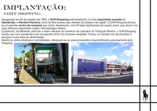 IMPLANTAÇÃO:
Griff Shopping:
Inaugurado em 04 de outubro de 1993, o Griff Shopping está localizado na mais importante avenida de
Uberlândia, a Rondon Pacheco, local de fácil acesso aos clientes da cidade e da região. O Griff Shopping tornou-
se um grande centro de compras que conta, atualmente, com 83 lojas distribuídas em quatro pisos, que atuam nos
mais diversos segmentos e gera 140 empregos diretos.
Construído, inicialmente, para ser o maior atacado do comércio de vestuário do Triângulo Mineiro, o Griff Shopping
mudou seu foco passando a ser um grande centro de compras varejistas. Possui um variado mix de produtos e
serviços e uma área de alimentação.
Dentre os vários atrativos e comodidades, destacam-se os estacionamentos disponibilizados gratuitamente pelo
shopping.
 