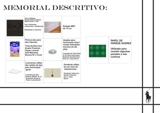 MEMORIAL DESCRITIVO:
PISO LAMINADO
EUCAFLOOR ELEGANCE
IMBUIA 29CM X 135M
Uso: Ambientes
comerciais e residências
Resistente à manchas
Tinta Acrílica Ace
tinado Premium
Super Lavável
Anti Manchas
Branco18 L Coral
Pintura das pare
des internas:
Rodapé MDF
de 15 cm
Luminária de Teto
Embutir VR0357 Vr Lu
Quadrado Alumínio
Prata 2 Lamp Bivolt
Luminarias utiliza
das noteto da loja
para iluminação
geral:
Luminária de Teto Embu
tir KA Alloy Iluminação
Redondo Aço/Alumínio
Branca 2 Lamp Bivolt
Usadas para
iluminação direci
onada embutidas
emcima do dis
play:
Pendente utiliza
do em cima do
balcão/caixa:
Pendente Talent Uno
Startec Redondo
Aço 1 Lamp
Bivolt
PAPEL DE
PAREDE XADREZ
Utilizado para
revestir algumas
paredes e nas
cortinas
 