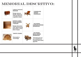 MEMORIAL DESCRITIVO:
COMODA/ APARADOR:
60X24CM
Design descon-
hecido, desenvol
vida para decorar
e guardar coisas
EXPOR E ARMA-
ZENAR ROUPAS:
110X55CM
Design desconhe-
cido, desenvolvida
para expor e arma-
zenar roupas
TAPETE COURO:
Decoração e
aconchego
CADEIRA DIZ
SERGIO
RODRIGUES
POLTRONA
CHIFRUDA SERGIO
RODRIGUES
POLTRONA
MOLE SERGIO
RODRIGUES
Pensada para tra-
zer o maximo de
conforto para quem
aguarda
 