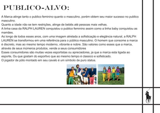 PUBLICO-ALVO:
A Marca atinge tanto o publico feminino quanto o masculino, porém obtem seu maior sucesso no publico
masculino.
Quanto a idade não se tem restrições, atinge de bebês até pessoas mais velhas.
A linha casa da RALPH LAUREN conquistou o publico feminino assim como a linha baby conquistou as
mamães.
Ao longo de todos esses anos, com uma imagem atrelada a soﬁsticação e elegância natural, a RALPH
LAUREN se transformou em uma referência para o público masculino. O homem que consome a marca
é discreto, mas ao mesmo tempo moderno, vibrante e nobre. São valores como esses que a marca,
através de seus inúmeros produtos, vende a seus consumidores
Esses consumidores são muitas vezes esportistas ou apreciadores, ja que a marca esta ligada ao
esporte, Ou que gostam do esportivo que ao mesmo tempo é classico e soﬁsticado.
O jogador de pólo montado em seu cavalo é um símbolo de puro status.
 