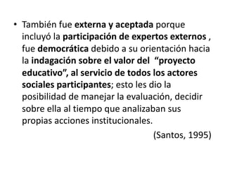 • También fue externa y aceptada porque
incluyó la participación de expertos externos ,
fue democrática debido a su orientación hacia
la indagación sobre el valor del “proyecto
educativo”, al servicio de todos los actores
sociales participantes; esto les dio la
posibilidad de manejar la evaluación, decidir
sobre ella al tiempo que analizaban sus
propias acciones institucionales.
(Santos, 1995)
 