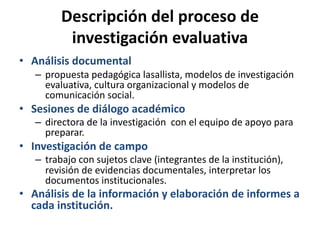 Descripción del proceso de
investigación evaluativa
• Análisis documental
– propuesta pedagógica lasallista, modelos de investigación
evaluativa, cultura organizacional y modelos de
comunicación social.
• Sesiones de diálogo académico
– directora de la investigación con el equipo de apoyo para
preparar.
• Investigación de campo
– trabajo con sujetos clave (integrantes de la institución),
revisión de evidencias documentales, interpretar los
documentos institucionales.
• Análisis de la información y elaboración de informes a
cada institución.
 
