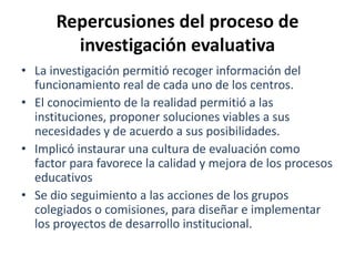 Repercusiones del proceso de
investigación evaluativa
• La investigación permitió recoger información del
funcionamiento real de cada uno de los centros.
• El conocimiento de la realidad permitió a las
instituciones, proponer soluciones viables a sus
necesidades y de acuerdo a sus posibilidades.
• Implicó instaurar una cultura de evaluación como
factor para favorece la calidad y mejora de los procesos
educativos
• Se dio seguimiento a las acciones de los grupos
colegiados o comisiones, para diseñar e implementar
los proyectos de desarrollo institucional.
 