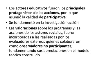 • Los actores educativos fueron los principales
protagonistas de las acciones, por lo que
asumió la calidad de participativa.
• Se fundamentó en la investigación-acción
• Las valoraciones sobre los programas y las
acciones de los actores sociales, fueron
incorporadas a las realizadas por los
evaluadores externos quienes colaboraron
como observadores no participantes;
fundamentando sus apreciaciones en el modelo
teórico construido.
 