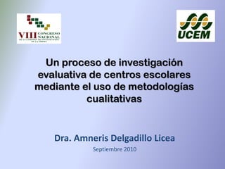Un proceso de investigación
evaluativa de centros escolares
mediante el uso de metodologías
cualitativas
Dra. Amneris Delgadillo Licea
Septiembre 2010
 