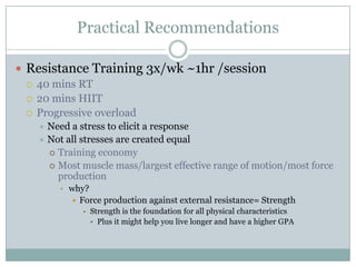 Practical Recommendations
 Resistance Training 3x/wk ~1hr /session
 40 mins RT
 20 mins HIIT
 Progressive overload
Need a stress to elicit a response
 Not all stresses are created equal
 Training economy
 Most muscle mass/largest effective range of motion/most force
production


• why?
 Force production against external resistance= Strength
• Strength is the foundation for all physical characteristics

• Plus it might help you live longer and have a higher GPA

 