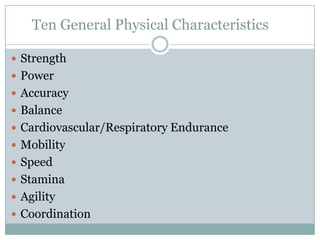 Ten General Physical Characteristics
 Strength
 Power
 Accuracy
 Balance
 Cardiovascular/Respiratory Endurance
 Mobility
 Speed
 Stamina
 Agility
 Coordination

 
