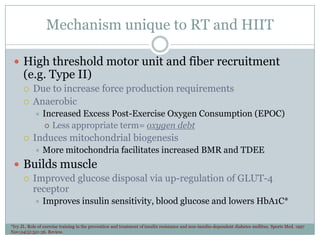 Mechanism unique to RT and HIIT
 High threshold motor unit and fiber recruitment

(e.g. Type II)



Due to increase force production requirements
Anaerobic




Increased Excess Post-Exercise Oxygen Consumption (EPOC)
 Less appropriate term= oxygen debt

Induces mitochondrial biogenesis


More mitochondria facilitates increased BMR and TDEE

 Builds muscle
 Improved glucose disposal via up-regulation of GLUT-4
receptor


Improves insulin sensitivity, blood glucose and lowers HbA1C*

*Ivy JL. Role of exercise training in the prevention and treatment of insulin resistance and non-insulin-dependent diabetes mellitus. Sports Med. 1997
Nov;24(5):321-36. Review.

 