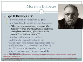 More on Diabetes
 Type II Diabetes + RT



Improved insulin sensitivity by 48%*
Improved blood glucose levels, Hba1C, etc.


“There was a strong inverse correlation
between HbA1c and muscle cross-sectional
area (knee extensors) after the exercise
period (r = -0.73; p < 0.05)”**

“Aerobic endurance exercise has
traditionally been advocated in the
treatment of non-insulin-dependent diabetes
mellitus (NIDDM). However, the effect of
aerobic endurance exercise programs on
long-term glycaemic control is small to
moderate.”**
*Ishii, T. Resistance training improves insulin sensitivity in NIDDM subjects without altering maximal oxygen uptake.


Diabetes Care. 1998 21:1353-5
**Eriksson, J. Resistance Training in the Treatment of Non-Insulin Dependent Diabetes Mellitus. International Journal of
Sports Medicine. 1997 18:242-6

 