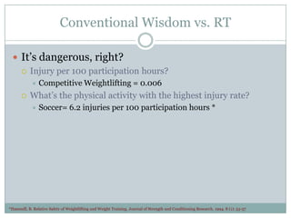 Conventional Wisdom vs. RT
 It’s dangerous, right?
 Injury per 100 participation hours?




Competitive Weightlifting = 0.006

What’s the physical activity with the highest injury rate?


Soccer= 6.2 injuries per 100 participation hours *

*Hammill, B. Relative Safety of Weightlifting and Weight Training. Journal of Strength and Conditioning Research. 1994. 8 (1): 53-57

 