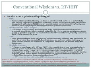 Conventional Wisdom vs. RT/HIIT
 But what about populations with pathologies?
 COPD




Heart Failure and Heart Transplant




“The present study documents that a long-term, partly supervised and community-based HIITprogram is an applicable, effective and safe way to improve VO2peak, muscular exercise capacity and
quality of life in HTx recipients. The results indicate that HIIT should be more frequently used among
stable HTx recipients in the future.”**

AAA




“Implementation of interval training has shown to allow lower limb exercise to be sustained at a
high intensity which otherwise would not be tolerable. Interval training can be applied especially to
those patients with advanced COPD, who are unable to sustain exercise intensities sufficiently long
enough to obtain a physiological training effect because of ventilatory limitation.”*

These results support the safety and efficacy of training in patients with small AAA, a population for
which few previous data are available. Despite advanced age and comorbidities, training up to 3
years was well tolerated and sustainable in AAA patients. Training did not influence rate of AAA
enlargement.

Metabolic Syndrome


“VO2max increased more after AIT than CME (35% versus 16%; P<0.01) and was associated with
removal of more risk factors that constitute the metabolic syndrome (number of factors: AIT, 5.9
before versus 4.0 after; P<0.01; CME, 5.7 before versus 5.0 after; group difference, P<0.05). AIT
was superior to CME in enhancing endothelial function (9% versus 5%; P<0.001), insulin signaling
in fat and skeletal muscle, skeletal muscle biogenesis, and excitation-contraction coupling and in
reducing blood glucose and lipogenesis in adipose tissue.”****
 AIT= Anaerobic interval training, CME= Continuous moderate exercise

*Kortianou EA. Effectiveness of Interval Exercise Training in Patients with COPD. Cardiopulmonary Physical Therapy Journal. 2010 Sep;21 (3): 12-9
***Myers, Jonathan. A Randomized Trial of Exercise Training in Abdominal Aortic Aneuyrsm Disease. Medicine and Science in Sports and Exercise. 2013.
**Moraes K.L. Fernandes M. Carvalho, V.O. Interval Exercise Training in Adult Heart Transplant Recipients. American Journal of Transplantation. 2013 Jan 13 (2), 526
**** Tjonna, Arnt E. Aerobic Interval Training Versus Continuous Moderate Exercise as a Treatment for the Metabolic Syndrome. Circulation2008.

 
