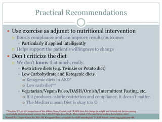 Practical Recommendations
 Use exercise as adjunct to nutritional intervention


Boosts compliance and can improve results/outcomes




Particularly if applied intelligently

Helps support the patient’s willingness to change

 Don’t criticize the diet


We don’t know that much, really.
Restrictive diets (e.g. Twinkie or Potato diet)
 Low Carbohydrate and Ketogenic diets
 Ketogenic diets in ASD*
 Low carb diet**
 Vegetarian/Vegan/Paleo/DASH/Ornish/Intermittent Fasting, etc.
 If it produces calorie restriction and compliance, it doesn’t matter.
 The Mediterranean Diet is okay too 


**Gardner CD, et al. Comparison of the Atkins, Zone, Ornish, and LEARN diets for change in weight and related risk factors among
overweight premenopausal women: the A TO Z Weight Loss Study. The Journal of The American Medical Association, 2007
*Kossoff EH, Zupec-Kania BA, Rho JM. Ketogenic diets: an update for child neurologists. J Child Neurol. 2009 Aug;24(8):979–88.

 