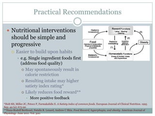 Practical Recommendations
 Nutritional interventions

should be simple and
progressive


Easier to build upon habits


e.g. Single ingredient foods first
(address food quality)
 May spontaneously result in
calorie restriction
 Resulting intake may higher
satiety index rating*
 Likely reduces food reward**
• More positive feedback

*Holt SH, Miller JC, Petocz P, Farmakalidis E. A Satiety index of common foods. European Journal of Clinical Nutrition. 1995
Sep; 49 (9); 675-90
**Hans-Rudolf Berthoud, Natalie R. Lenard, Andrew C Shin. Food Reward, hyperphagia, and obesity. American Journal of
Physiology. June 2011. Vol. 300.

 