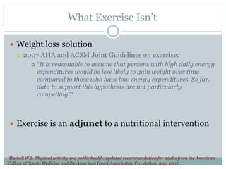 What Exercise Isn’t
 Weight loss solution
 2007 AHA and ACSM Joint Guidelines on exercise:


“It is reasonable to assume that persons with high daily energy
expenditures would be less likely to gain weight over time
compared to those who have low energy expenditures. So far,
data to support this hypothesis are not particularly
compelling”*

 Exercise is an adjunct to a nutritional intervention

*Haskell W.L

Physical activity and public health: updated recommendation for adults from the American
College of Sports Medicine and the American Heart Association. Circulation. Aug. 2007.

 