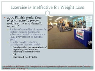 Exercise is Ineffective for Weight Loss
 2000 Finnish study: Does

physical activity prevent
weight gain- a systematic
review. *




Review of 12 studies of successful
dieters’ exercise habits and
subsequent weight maintenance
(e.g. prevention of weight
gain)
Results: In all 12 studies,
participants regained weight






Exercise either decreased rate of
regain by 3.2oz/ month vs
sedentary successful dieters
OR
Increased rate by 1.8oz

*Fogelholm,

M. Kukkonen. K.M. Dose physical activity prevent weight gain- a systematic review.” Obesity
Reviews. 2000 Oct;1(2):95-111.

 