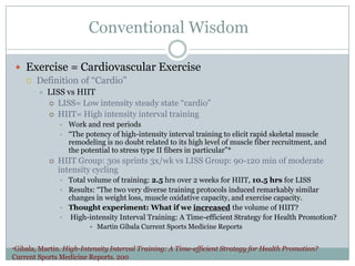 Conventional Wisdom
 Exercise = Cardiovascular Exercise
 Definition of “Cardio”


LISS vs HIIT
 LISS= Low intensity steady state “cardio”
 HIIT= High intensity interval training
• Work and rest periods
• “The potency of high-intensity interval training to elicit rapid skeletal muscle
remodeling is no doubt related to its high level of muscle fiber recruitment, and
the potential to stress type II fibers in particular”*


HIIT Group: 30s sprints 3x/wk vs LISS Group: 90-120 min of moderate
intensity cycling
• Total volume of training: 2.5 hrs over 2 weeks for HIIT, 10.5 hrs for LISS
• Results: “The two very diverse training protocols induced remarkably similar
changes in weight loss, muscle oxidative capacity, and exercise capacity.
• Thought experiment: What if we increased the volume of HIIT?
• High-intensity Interval Training: A Time-efficient Strategy for Health Promotion?
• Martin Gibala Current Sports Medicine Reports

*Gibala,

Martin. High-Intensity Interval Training: A Time-efficient Strategy for Health Promotion?
Current Sports Medicine Reports. 200

 