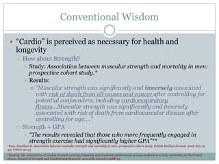 Conventional Wisdom
 “Cardio” is perceived as necessary for health and

longevity


How about Strength?
Study: Association between muscular strength and mortality in men:
prospective cohort study.*
 Results:
 “Muscular strength was significantly and inversely associated
with risk of death from all causes and cancer after controlling for
potential confounders, including cardiorespiratory
fitness...Muscular strength was significantly and inversely
associated with risk of death from cardiovascular disease after
controlling for age….”




Strength + GPA


“The results revealed that those who more frequently engaged in
strength exercise had significantly higher GPA”**

*Ruiz, Jonathan R. Association between muscular strength and mortality in men: prospective cohort study. British Medical Journal. 2008 July 12;
337 (7661): 92-95
*Keating, XD. Association of weekly strength exercise frequency and academic performance among students at a large university in the United
States. Journal of Strength and Conditioning Research. 2013 July Jul;27(7):1988-93.

 