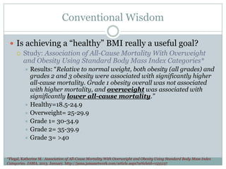 Conventional Wisdom
 Is achieving a “healthy” BMI really a useful goal?
 Study: Association of All-Cause Mortality With Overweight
and Obesity Using Standard Body Mass Index Categories*
Results: “Relative to normal weight, both obesity (all grades) and
grades 2 and 3 obesity were associated with significantly higher
all-cause mortality. Grade 1 obesity overall was not associated
with higher mortality, and overweight was associated with
significantly lower all-cause mortality.”
 Healthy=18.5-24.9
 Overweight= 25-29.9
 Grade 1= 30-34.9
 Grade 2= 35-39.9
 Grade 3= >40


*Flegal, Katherine M. Association of All-Cause Mortality With Overweight and Obesity Using Standard Body Mass Index
Categories. JAMA. 2013. January. http://jama.jamanetwork.com/article.aspx?articleid=1555137

 