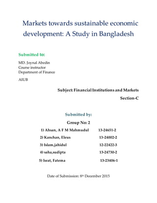 Markets towards sustainable economic
development: A Study in Bangladesh
Submitted to:
MD. Joynal Abedin
Course instructor
Department of Finance
AIUB
Subject: FinancialInstitutions and Markets
Section-C
Submitted by:
Group No: 2
1) Ahsan, A F M Mahmudul 13-24651-2
2) Kanchan, Eleus 13-24002-2
3) Islam,jahidul 12-22422-3
4) saha,sudipta 13-24730-2
5) Israt, Fatema 13-23406-1
Date of Submission: 8th December 2015
 