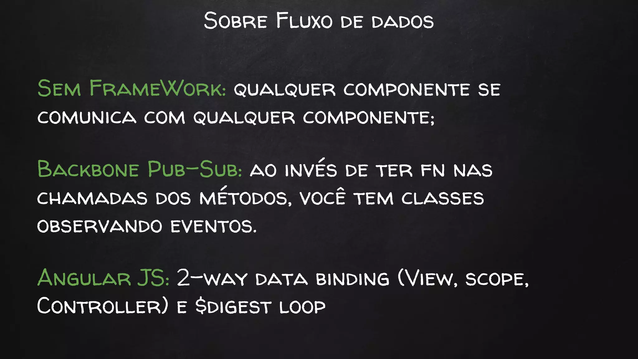 Sobre Fluxo de dados
Sem FrameWork: qualquer componente se
comunica com qualquer componente;
Backbone Pub-Sub: ao invés de ter fn nas
chamadas dos métodos, você tem classes
observando eventos.
Angular JS: 2-way data binding (View, scope,
Controller) e $digest loop
 