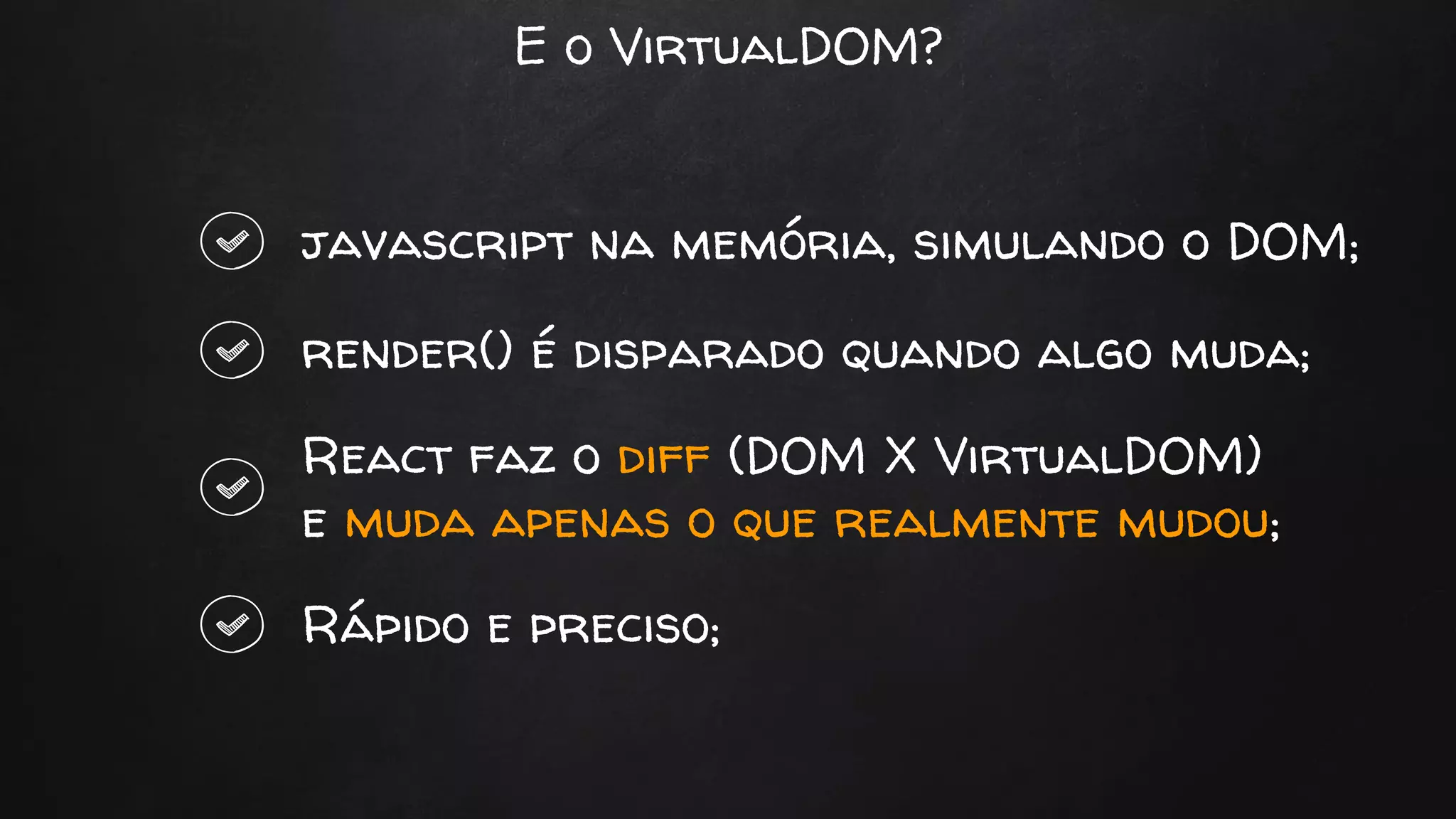 E o VirtualDOM?
javascript na memória, simulando o DOM;
render() é disparado quando algo muda;
React faz o diff (DOM X VirtualDOM)
e muda apenas o que realmente mudou;
Rápido e preciso;
 