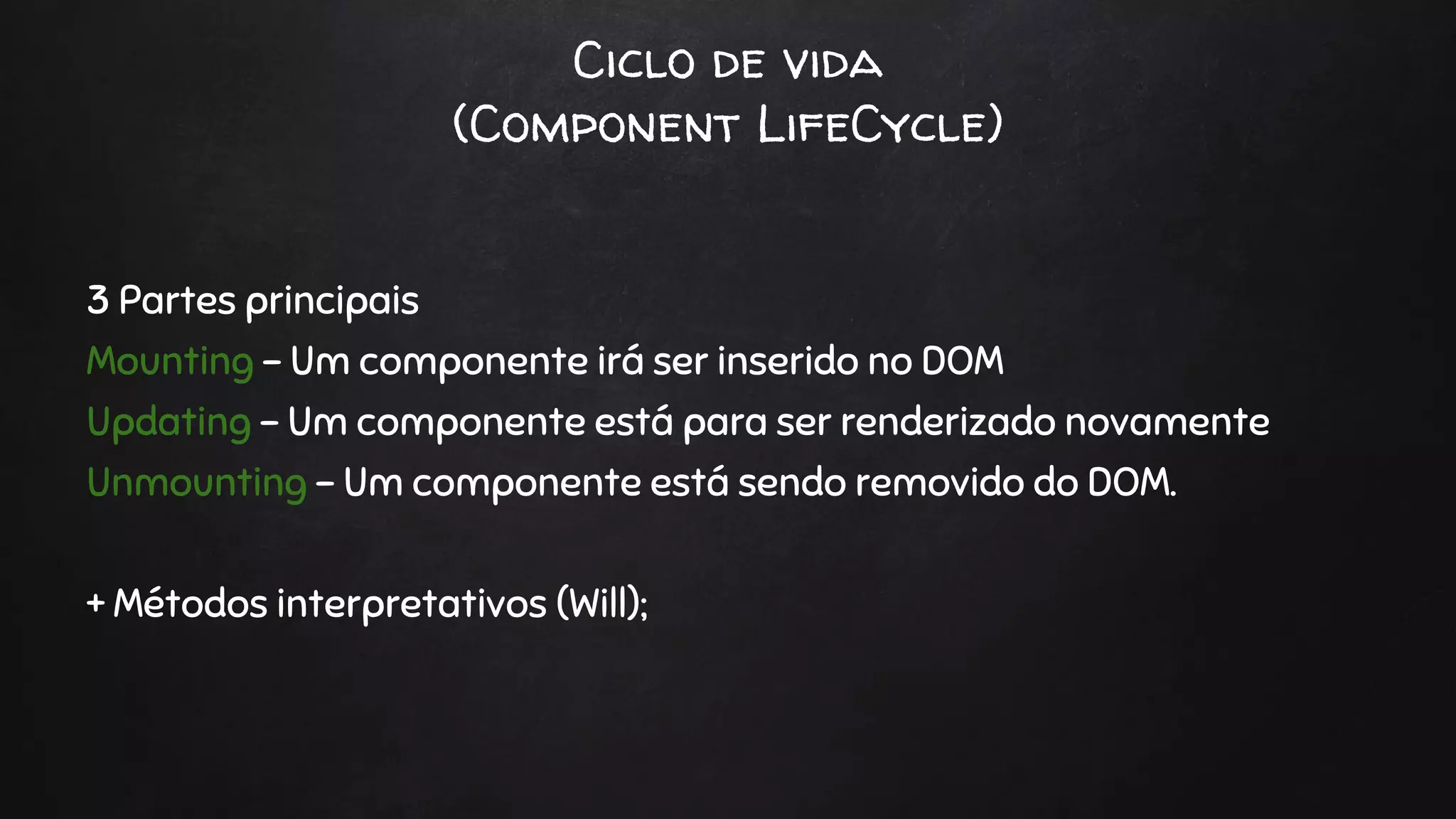 Ciclo de vida
(Component LifeCycle)
3 Partes principais
Mounting - Um componente irá ser inserido no DOM
Updating - Um componente está para ser renderizado novamente
Unmounting - Um componente está sendo removido do DOM.
+ Métodos interpretativos (Will);
 