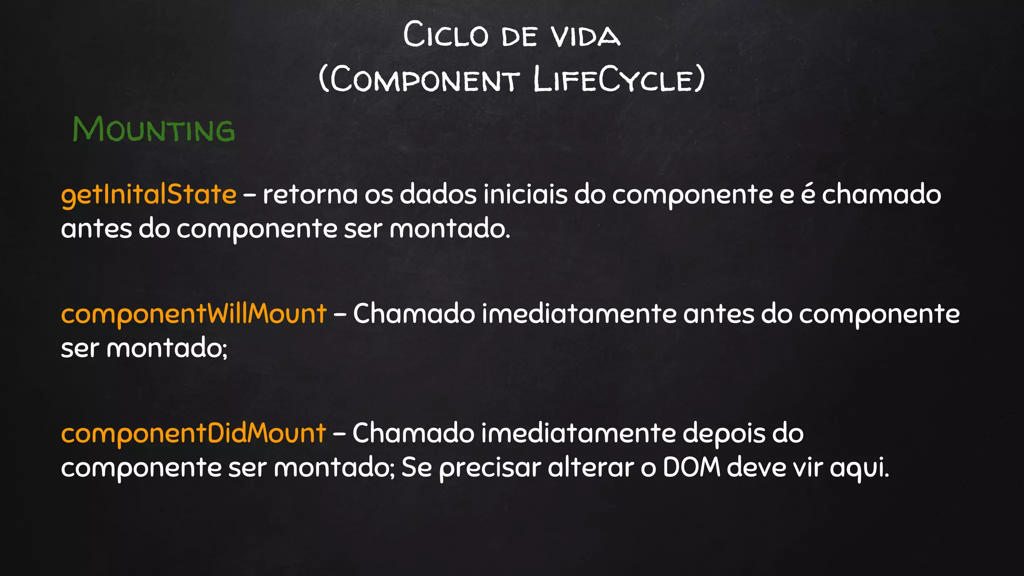 Ciclo de vida
(Component LifeCycle)
getInitalState - retorna os dados iniciais do componente e é chamado
antes do componente ser montado.
componentWillMount - Chamado imediatamente antes do componente
ser montado;
componentDidMount - Chamado imediatamente depois do
componente ser montado; Se precisar alterar o DOM deve vir aqui.
Mounting
 