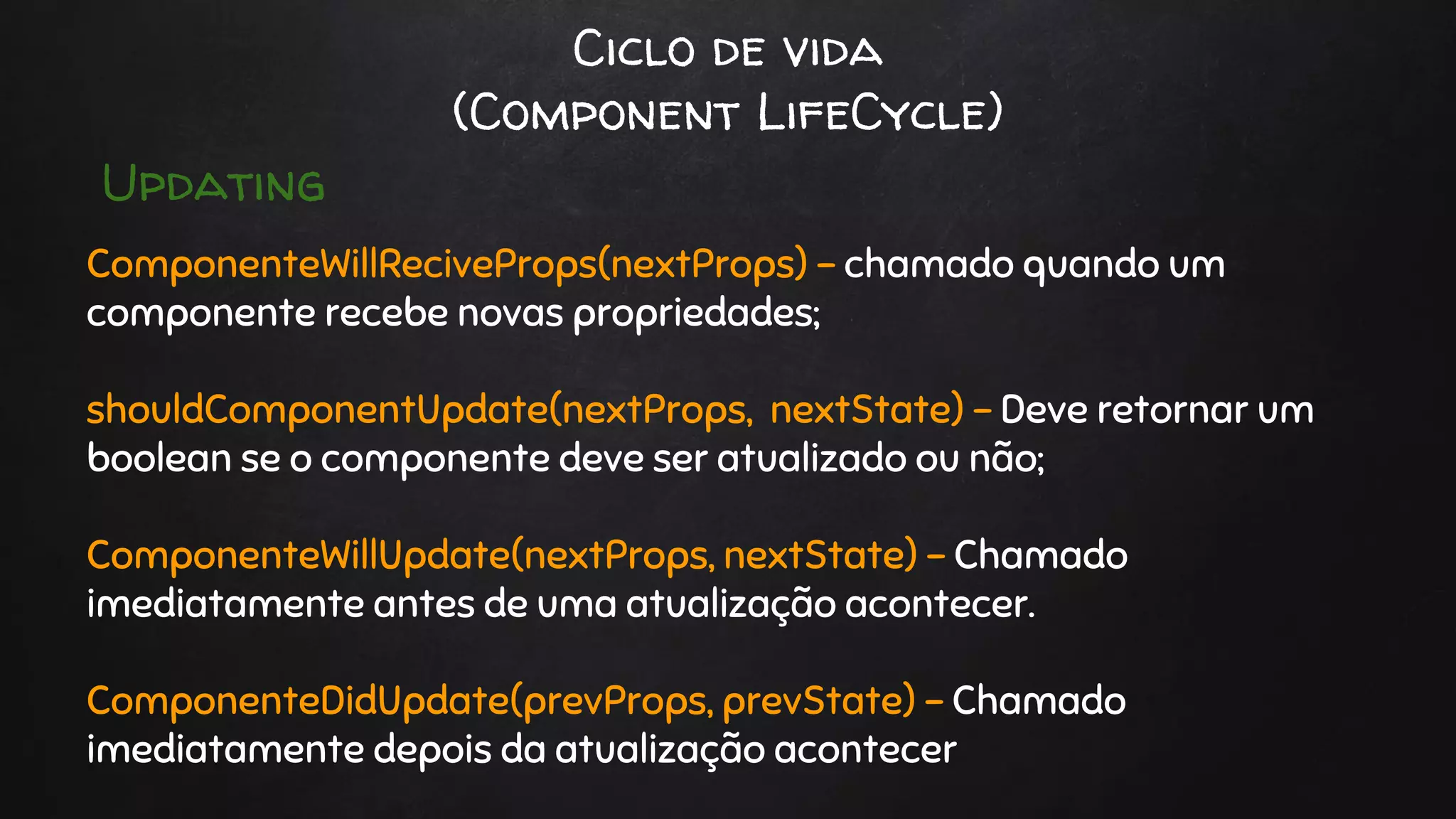Ciclo de vida
(Component LifeCycle)
ComponenteWillReciveProps(nextProps) - chamado quando um
componente recebe novas propriedades;
shouldComponentUpdate(nextProps, nextState) - Deve retornar um
boolean se o componente deve ser atualizado ou não;
ComponenteWillUpdate(nextProps, nextState) - Chamado
imediatamente antes de uma atualização acontecer.
ComponenteDidUpdate(prevProps, prevState) - Chamado
imediatamente depois da atualização acontecer
Updating
 
