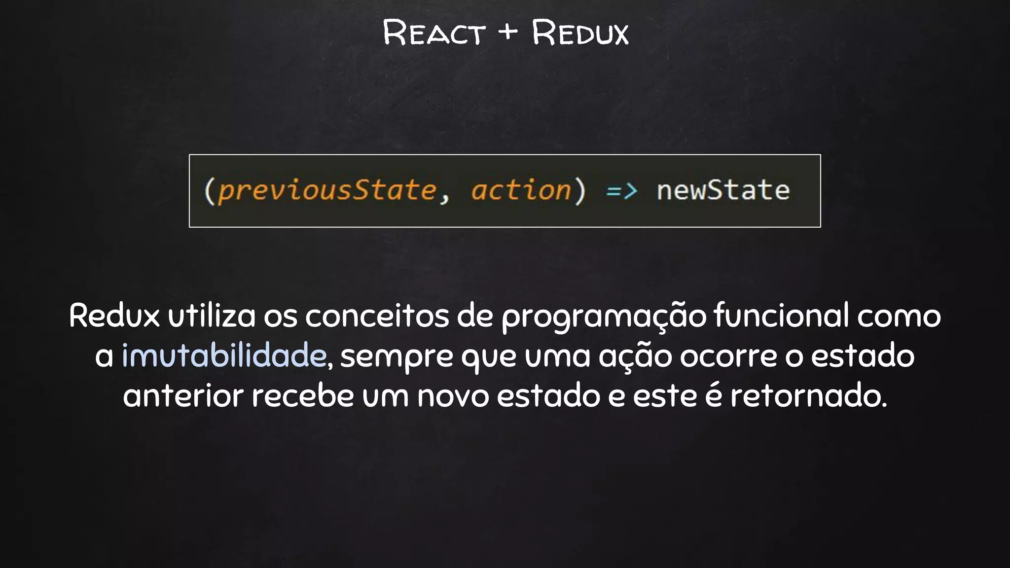React + Redux
Redux utiliza os conceitos de programação funcional como
a imutabilidade, sempre que uma ação ocorre o estado
anterior recebe um novo estado e este é retornado.
 