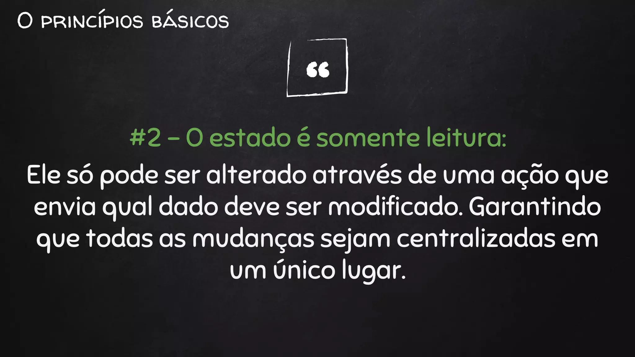 “
O princípios básicos
#2 - O estado é somente leitura:
Ele só pode ser alterado através de uma ação que
envia qual dado deve ser modificado. Garantindo
que todas as mudanças sejam centralizadas em
um único lugar.
 