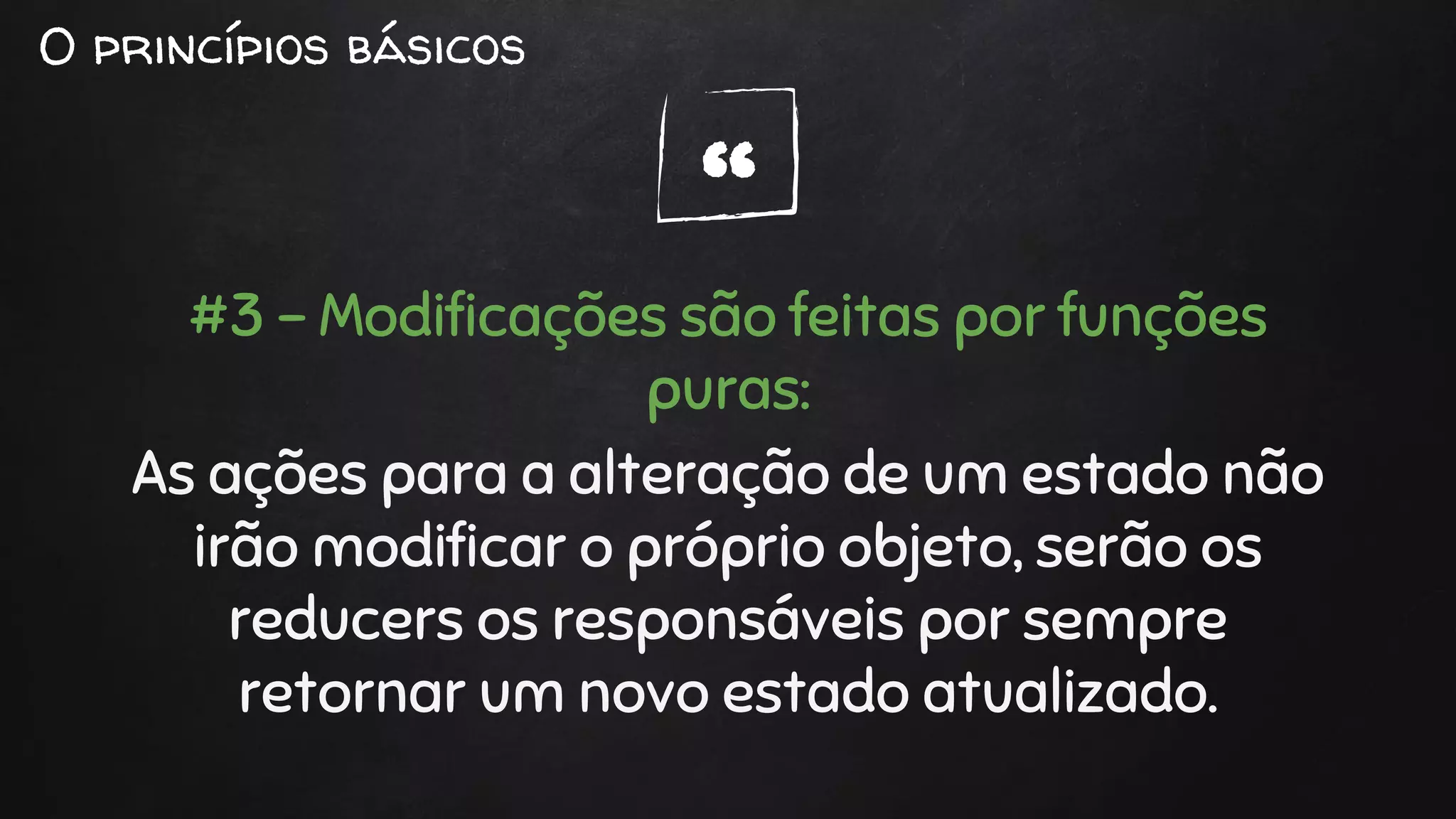 “
O princípios básicos
#3 - Modificações são feitas por funções
puras:
As ações para a alteração de um estado não
irão modificar o próprio objeto, serão os
reducers os responsáveis por sempre
retornar um novo estado atualizado.
 