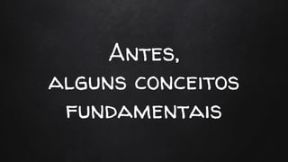 Antes,
alguns conceitos
fundamentais
 