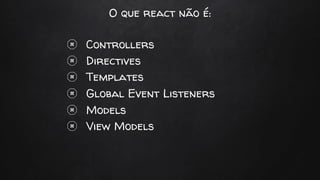 O que react não é:
Controllers
Directives
Templates
Global Event Listeners
Models
View Models
 