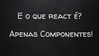 E o que react é?
Apenas Componentes!
 