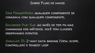 Sobre Fluxo de dados
Sem FrameWork: qualquer componente se
comunica com qualquer componente;
Backbone Pub-Sub: ao invés de ter fn nas
chamadas dos métodos, você tem classes
observando eventos.
Angular JS: 2-way data binding (View, scope,
Controller) e $digest loop
 