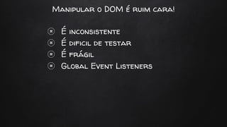 Manipular o DOM é ruim cara!
É inconsistente
É dificil de testar
É frágil
Global Event Listeners
 