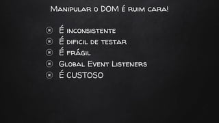 Manipular o DOM é ruim cara!
É inconsistente
É dificil de testar
É frágil
Global Event Listeners
É CUSTOSO
 