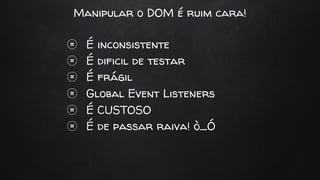 Manipular o DOM é ruim cara!
É inconsistente
É dificil de testar
É frágil
Global Event Listeners
É CUSTOSO
É de passar raiva! ò_Ó
 