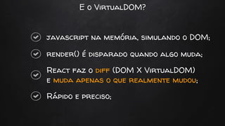 E o VirtualDOM?
javascript na memória, simulando o DOM;
render() é disparado quando algo muda;
React faz o diff (DOM X VirtualDOM)
e muda apenas o que realmente mudou;
Rápido e preciso;
 