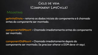 Ciclo de vida
(Component LifeCycle)
getInitalState - retorna os dados iniciais do componente e é chamado
antes do componente ser montado.
componentWillMount - Chamado imediatamente antes do componente
ser montado;
componentDidMount - Chamado imediatamente depois do
componente ser montado; Se precisar alterar o DOM deve vir aqui.
Mounting
 